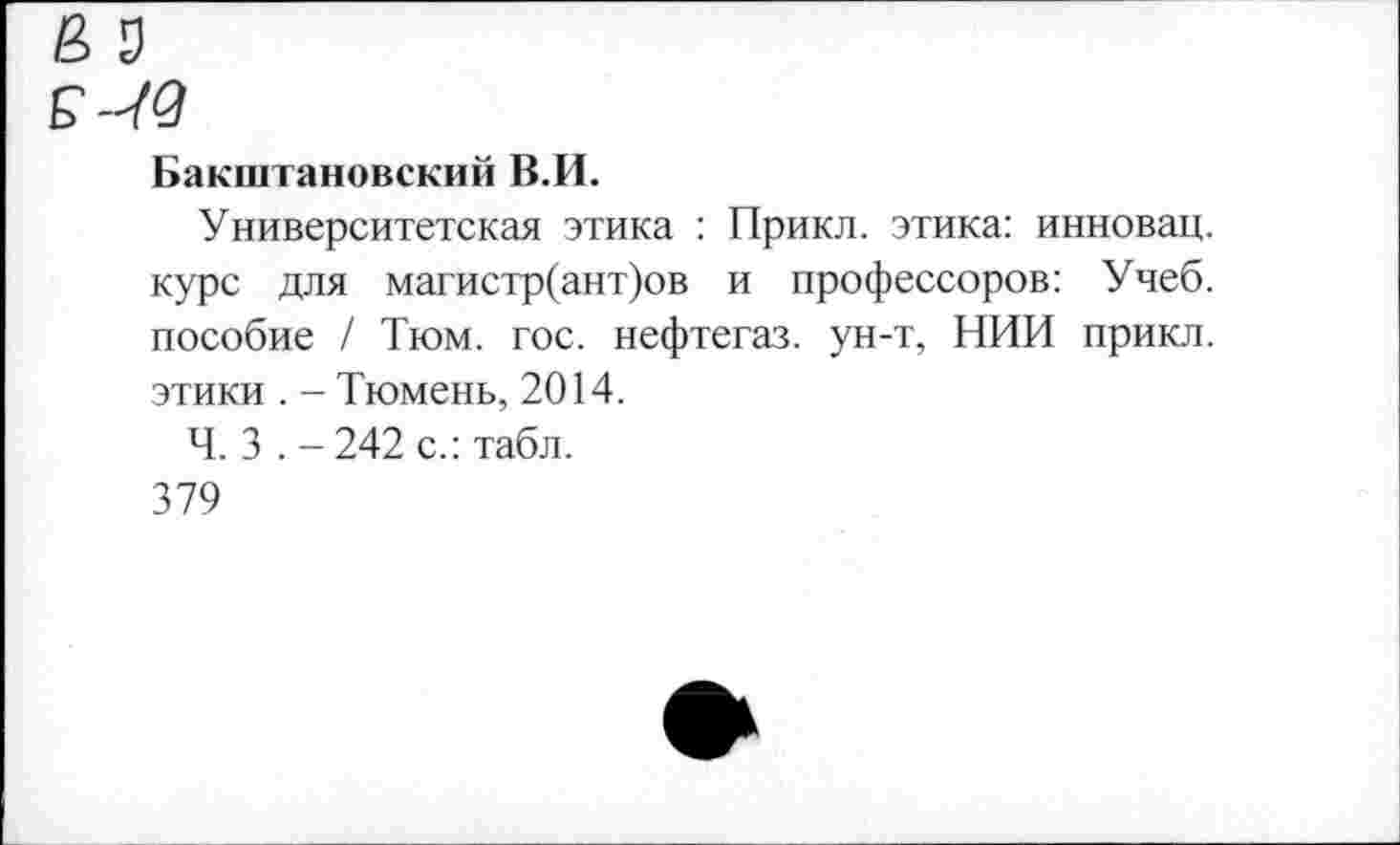 ﻿Бакштановский В.И.
Университетская этика : Прикл. этика: инновац. курс для магистр(ант)ов и профессоров: Учеб, пособие / Тюм. гос. нефтегаз, ун-т, НИИ прикл. этики . - Тюмень, 2014.
Ч. 3 . - 242 с.: табл.
379